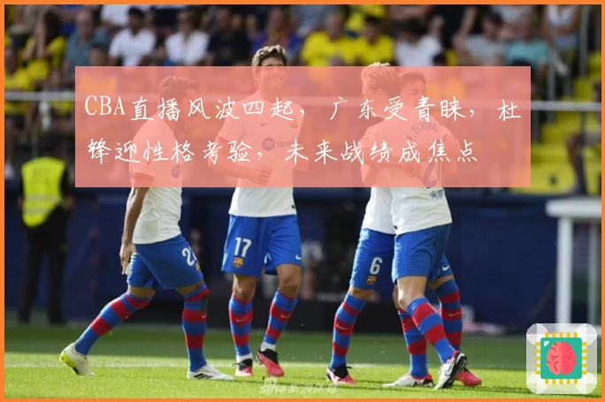 CBA直播风波四起，广东受青睐，杜锋迎性格考验，未来战绩成焦点