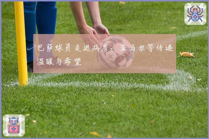 巴萨球员走进病房，亚马尔等传递温暖与希望