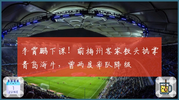 李霄鹏下课！前梅州客家教头执掌青岛海牛，曾两度率队降级