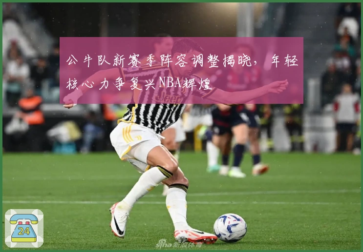 公牛队新赛季阵容调整揭晓，年轻核心力争复兴NBA辉煌