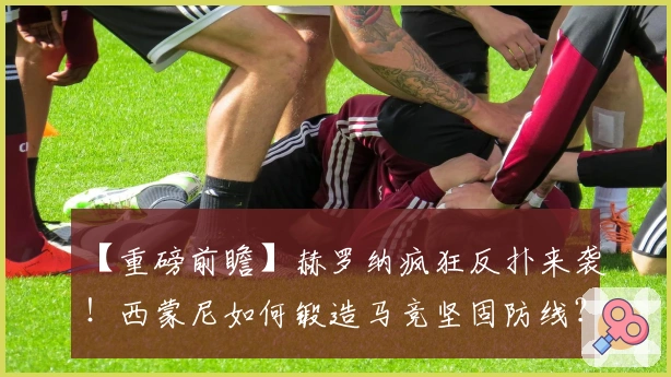 【重磅前瞻】赫罗纳疯狂反扑来袭！西蒙尼如何锻造马竞坚固防线？