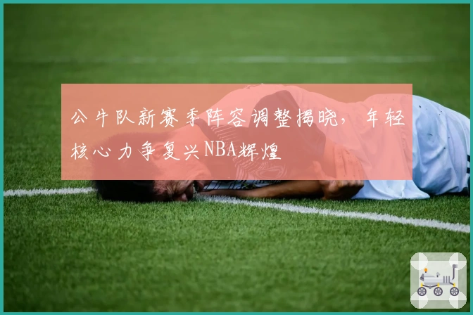 公牛队新赛季阵容调整揭晓，年轻核心力争复兴NBA辉煌
