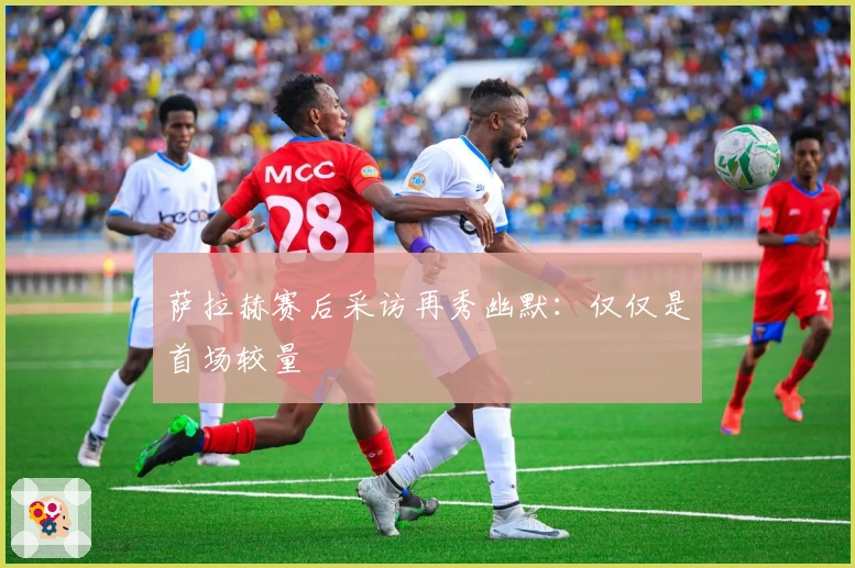 萨拉赫赛后采访再秀幽默：仅仅是首场较量