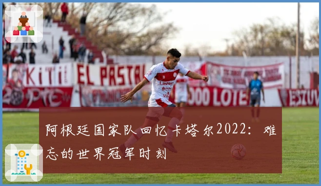 阿根廷国家队回忆卡塔尔2022：难忘的世界冠军时刻