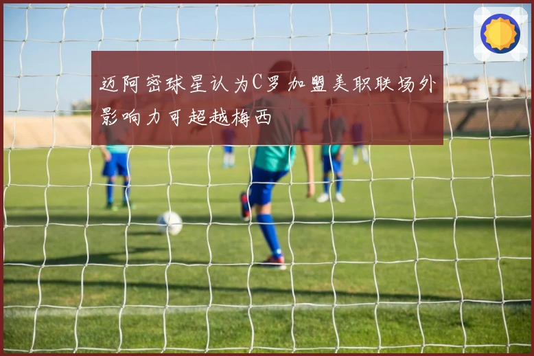 迈阿密球星认为C罗加盟美职联场外影响力可超越梅西