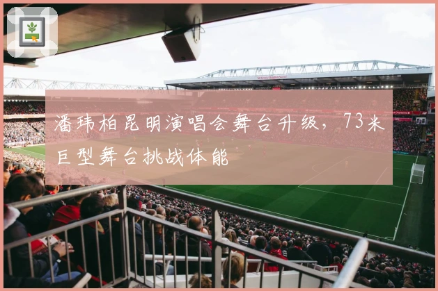 潘玮柏昆明演唱会舞台升级，73米巨型舞台挑战体能