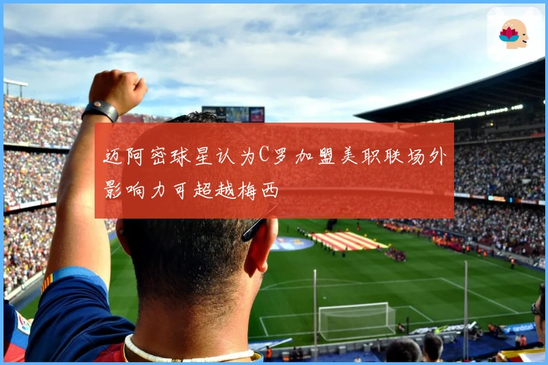 迈阿密球星认为C罗加盟美职联场外影响力可超越梅西